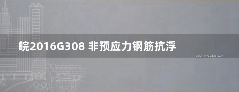 皖2016G308 非预应力钢筋抗浮锚杆设计及构造图集（完整版）